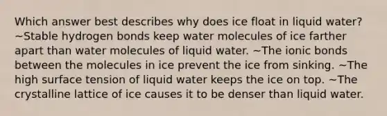 Which answer best describes why does ice float in liquid water? ~Stable hydrogen bonds keep water molecules of ice farther apart than water molecules of liquid water. ~The ionic bonds between the molecules in ice prevent the ice from sinking. ~The high surface tension of liquid water keeps the ice on top. ~The crystalline lattice of ice causes it to be denser than liquid water.