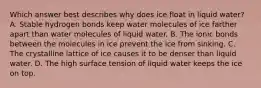 Which answer best describes why does ice float in liquid water? A. Stable hydrogen bonds keep water molecules of ice farther apart than water molecules of liquid water. B. The ionic bonds between the molecules in ice prevent the ice from sinking. C. The crystalline lattice of ice causes it to be denser than liquid water. D. The high surface tension of liquid water keeps the ice on top.