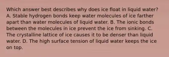 Which answer best describes why does ice float in liquid water? A. Stable hydrogen bonds keep water molecules of ice farther apart than water molecules of liquid water. B. The ionic bonds between the molecules in ice prevent the ice from sinking. C. The crystalline lattice of ice causes it to be denser than liquid water. D. The high surface tension of liquid water keeps the ice on top.