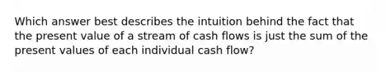 Which answer best describes the intuition behind the fact that the present value of a stream of cash flows is just the sum of the present values of each individual cash flow?