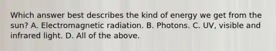 Which answer best describes the kind of energy we get from the sun? A. Electromagnetic radiation. B. Photons. C. UV, visible and infrared light. D. All of the above.