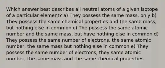 Which answer best describes all neutral atoms of a given isotope of a particular element? a) They possess the same mass, only b) They possess the same chemical properties and the same mass, but nothing else in common c) The possess the same atomic number and the same mass, but have nothing else in common d) They possess the same number of electrons, the same atomic number, the same mass but nothing else in common e) They possess the same number of electrons, they same atomic number, the same mass and the same chemical properties