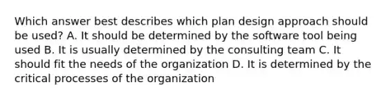 Which answer best describes which plan design approach should be used? A. It should be determined by the software tool being used B. It is usually determined by the consulting team C. It should fit the needs of the organization D. It is determined by the critical processes of the organization