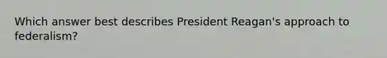 Which answer best describes President Reagan's approach to federalism?