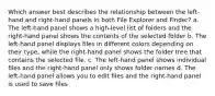 Which answer best describes the relationship between the left-hand and right-hand panels in both File Explorer and Finder? a. The left-hand panel shows a high-level list of folders and the right-hand panel shows the contents of the selected folder b. The left-hand panel displays files in different colors depending on their type, while the right-hand panel shows the folder tree that contains the selected file. c. The left-hand panel shows individual files and the right-hand panel only shows folder names d. The left-hand panel allows you to edit files and the right-hand panel is used to save files