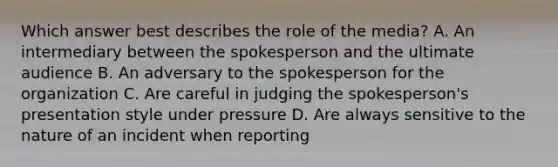 Which answer best describes the role of the media? A. An intermediary between the spokesperson and the ultimate audience B. An adversary to the spokesperson for the organization C. Are careful in judging the spokesperson's presentation style under pressure D. Are always sensitive to the nature of an incident when reporting