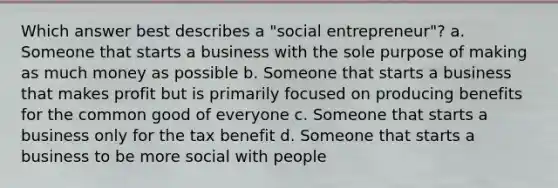 Which answer best describes a "social entrepreneur"? a. Someone that starts a business with the sole purpose of making as much money as possible b. Someone that starts a business that makes profit but is primarily focused on producing benefits for the common good of everyone c. Someone that starts a business only for the tax benefit d. Someone that starts a business to be more social with people