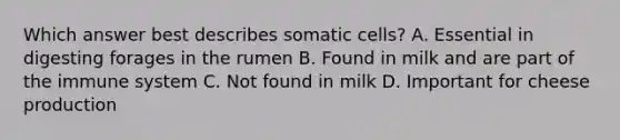 Which answer best describes somatic cells? A. Essential in digesting forages in the rumen B. Found in milk and are part of the immune system C. Not found in milk D. Important for cheese production