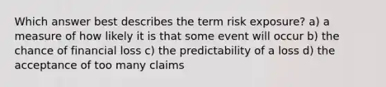 Which answer best describes the term risk exposure? a) a measure of how likely it is that some event will occur b) the chance of financial loss c) the predictability of a loss d) the acceptance of too many claims