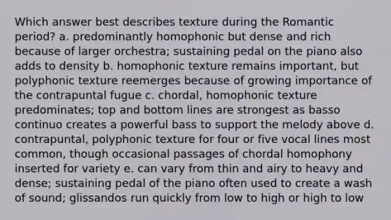 Which answer best describes texture during the Romantic period? a. predominantly homophonic but dense and rich because of larger orchestra; sustaining pedal on the piano also adds to density b. homophonic texture remains important, but polyphonic texture reemerges because of growing importance of the contrapuntal fugue c. chordal, homophonic texture predominates; top and bottom lines are strongest as basso continuo creates a powerful bass to support the melody above d. contrapuntal, polyphonic texture for four or five vocal lines most common, though occasional passages of chordal homophony inserted for variety e. can vary from thin and airy to heavy and dense; sustaining pedal of the piano often used to create a wash of sound; glissandos run quickly from low to high or high to low