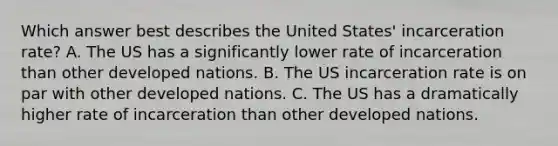 Which answer best describes the United States' incarceration rate? A. The US has a significantly lower rate of incarceration than other developed nations. B. The US incarceration rate is on par with other developed nations. C. The US has a dramatically higher rate of incarceration than other developed nations.