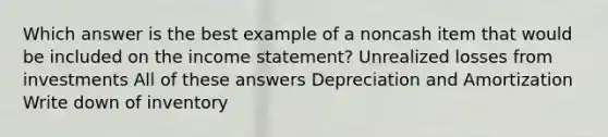 Which answer is the best example of a noncash item that would be included on the income statement? Unrealized losses from investments All of these answers Depreciation and Amortization Write down of inventory