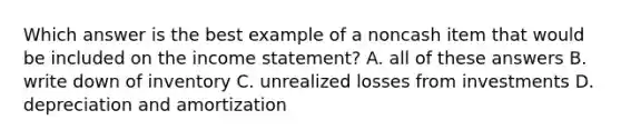 Which answer is the best example of a noncash item that would be included on the income statement? A. all of these answers B. write down of inventory C. unrealized losses from investments D. depreciation and amortization