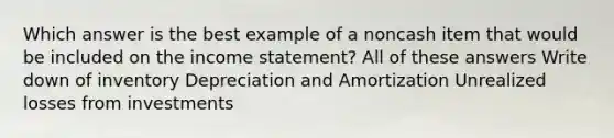 Which answer is the best example of a noncash item that would be included on the income statement? All of these answers Write down of inventory Depreciation and Amortization Unrealized losses from investments