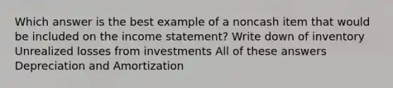 Which answer is the best example of a noncash item that would be included on the income statement? Write down of inventory Unrealized losses from investments All of these answers Depreciation and Amortization