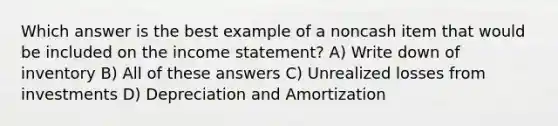 Which answer is the best example of a noncash item that would be included on the income statement? A) Write down of inventory B) All of these answers C) Unrealized losses from investments D) Depreciation and Amortization