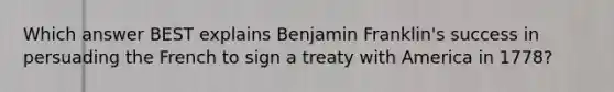 Which answer BEST explains Benjamin Franklin's success in persuading the French to sign a treaty with America in 1778?