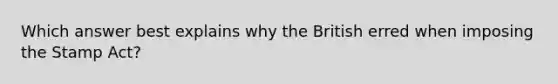 Which answer best explains why the British erred when imposing the Stamp Act?