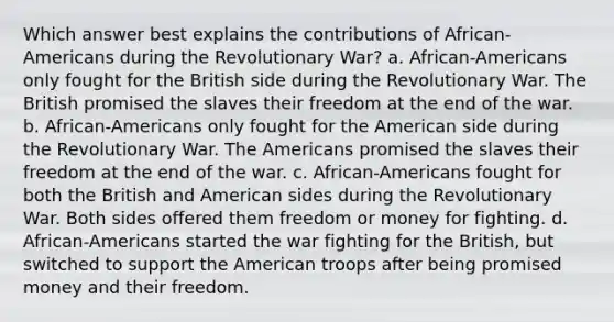 Which answer best explains the contributions of African-Americans during the Revolutionary War? a. African-Americans only fought for the British side during the Revolutionary War. The British promised the slaves their freedom at the end of the war. b. African-Americans only fought for the American side during the Revolutionary War. The Americans promised the slaves their freedom at the end of the war. c. African-Americans fought for both the British and American sides during the Revolutionary War. Both sides offered them freedom or money for fighting. d. African-Americans started the war fighting for the British, but switched to support the American troops after being promised money and their freedom.