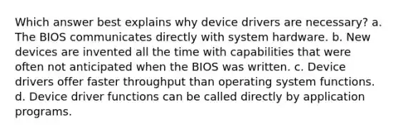 Which answer best explains why device drivers are necessary? a. The BIOS communicates directly with system hardware. b. New devices are invented all the time with capabilities that were often not anticipated when the BIOS was written. c. Device drivers offer faster throughput than operating system functions. d. Device driver functions can be called directly by application programs.