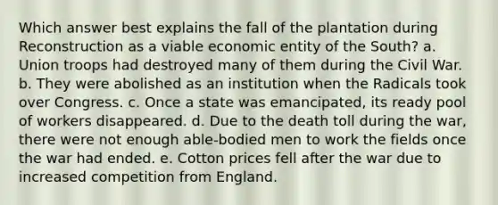 Which answer best explains the fall of the plantation during Reconstruction as a viable economic entity of the South? a. Union troops had destroyed many of them during the Civil War. b. They were abolished as an institution when the Radicals took over Congress. c. Once a state was emancipated, its ready pool of workers disappeared. d. Due to the death toll during the war, there were not enough able-bodied men to work the fields once the war had ended. e. Cotton prices fell after the war due to increased competition from England.