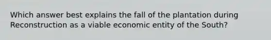 Which answer best explains the fall of the plantation during Reconstruction as a viable economic entity of the South?