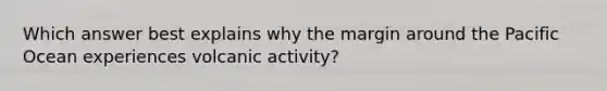 Which answer best explains why the margin around the Pacific Ocean experiences volcanic activity?