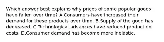 Which answer best explains why prices of some popular goods have fallen over time? A.Consumers have increased their demand for these products over time. B.Supply of the good has decreased. C.Technological advances have reduced production costs. D.Consumer demand has become more inelastic.