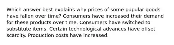 Which answer best explains why prices of some popular goods have fallen over time? Consumers have increased their demand for these products over time. Consumers have switched to substitute items. Certain technological advances have offset scarcity. Production costs have increased.