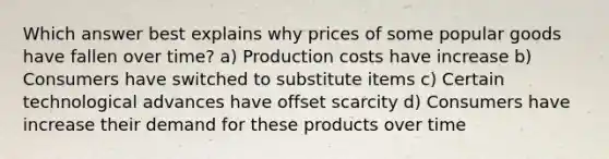 Which answer best explains why prices of some popular goods have fallen over time? a) Production costs have increase b) Consumers have switched to substitute items c) Certain technological advances have offset scarcity d) Consumers have increase their demand for these products over time