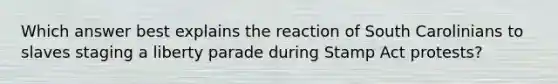 Which answer best explains the reaction of South Carolinians to slaves staging a liberty parade during Stamp Act protests?