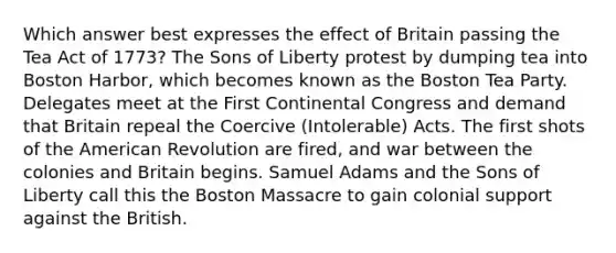 Which answer best expresses the effect of Britain passing the Tea Act of 1773? The Sons of Liberty protest by dumping tea into Boston Harbor, which becomes known as the Boston Tea Party. Delegates meet at the First Continental Congress and demand that Britain repeal the Coercive (Intolerable) Acts. The first shots of the American Revolution are fired, and war between the colonies and Britain begins. Samuel Adams and the Sons of Liberty call this the Boston Massacre to gain colonial support against the British.