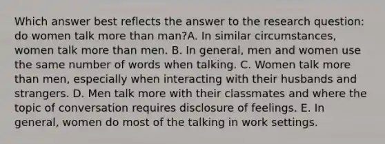 Which answer best reflects the answer to the research question: do women talk more than man?A. In similar circumstances, women talk more than men. B. In general, men and women use the same number of words when talking. C. Women talk more than men, especially when interacting with their husbands and strangers. D. Men talk more with their classmates and where the topic of conversation requires disclosure of feelings. E. In general, women do most of the talking in work settings.