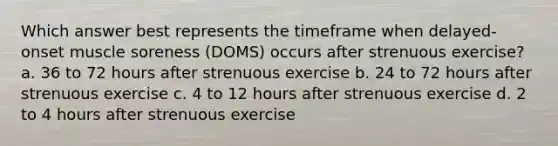 Which answer best represents the timeframe when delayed-onset muscle soreness (DOMS) occurs after strenuous exercise? a. 36 to 72 hours after strenuous exercise b. 24 to 72 hours after strenuous exercise c. 4 to 12 hours after strenuous exercise d. 2 to 4 hours after strenuous exercise