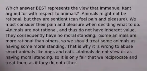 Which answer BEST represents the view that Immanuel Kant argued for with respect to animals? -Animals might not be rational, but they are sentient (can feel pain and pleasure). We must consider their pain and pleasure when deciding what to do. -Animals are not rational, and thus do not have inherent value. They consequently have no moral standing. -Some animals are more rational than others, so we should treat some animals as having some moral standing. That is why it is wrong to abuse smart animals like dogs and cats. -Animals do not view us as having moral standing, so it is only fair that we reciprocate and treat them as if they do not either.