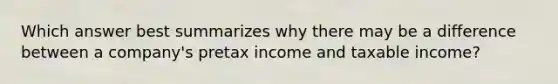 Which answer best summarizes why there may be a difference between a company's pretax income and taxable income?