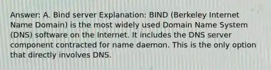 Answer: A. Bind server Explanation: BIND (Berkeley Internet Name Domain) is the most widely used Domain Name System (DNS) software on the Internet. It includes the DNS server component contracted for name daemon. This is the only option that directly involves DNS.