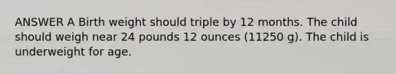 ANSWER A Birth weight should triple by 12 months. The child should weigh near 24 pounds 12 ounces (11250 g). The child is underweight for age.