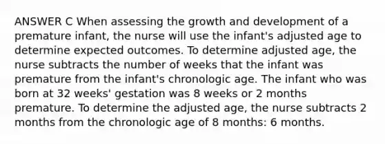 ANSWER C When assessing the growth and development of a premature infant, the nurse will use the infant's adjusted age to determine expected outcomes. To determine adjusted age, the nurse subtracts the number of weeks that the infant was premature from the infant's chronologic age. The infant who was born at 32 weeks' gestation was 8 weeks or 2 months premature. To determine the adjusted age, the nurse subtracts 2 months from the chronologic age of 8 months: 6 months.