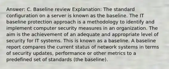 Answer: C. Baseline review Explanation: The standard configuration on a server is known as the baseline. The IT baseline protection approach is a methodology to identify and implement computer security measures in an organization. The aim is the achievement of an adequate and appropriate level of security for IT systems. This is known as a baseline. A baseline report compares the current status of network systems in terms of security updates, performance or other metrics to a predefined set of standards (the baseline).