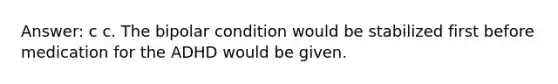 Answer: c c. The bipolar condition would be stabilized first before medication for the ADHD would be given.