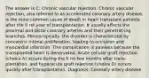 The answer is C: Chronic vascular rejection. Chronic vascular rejection, also referred to as accelerated coronary artery disease, is the most common cause of death in heart transplant patients after the fi rst year of transplantation. It usually affects the proximal and distal coronary arteries and their penetrat-ing branches. Microscopically, the disorder is characterized by concentric intimal proliferation, leading to occlusion and myocardial infarction. This complication is painless because the transplanted heart is denervated. Acute cellular graft rejection (choice A) occurs during the fi rst few months after trans-plantation, and hyperacute graft rejection (choice D) occurs quickly after transplantation. Diagnosis: Coronary artery disease