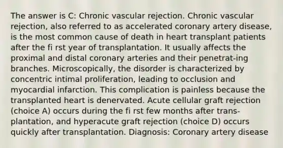 The answer is C: Chronic vascular rejection. Chronic vascular rejection, also referred to as accelerated coronary artery disease, is the most common cause of death in heart transplant patients after the fi rst year of transplantation. It usually affects the proximal and distal coronary arteries and their penetrat-ing branches. Microscopically, the disorder is characterized by concentric intimal proliferation, leading to occlusion and myocardial infarction. This complication is painless because the transplanted heart is denervated. Acute cellular graft rejection (choice A) occurs during the fi rst few months after trans-plantation, and hyperacute graft rejection (choice D) occurs quickly after transplantation. Diagnosis: Coronary artery disease