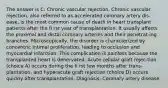 The answer is C: Chronic vascular rejection. Chronic vascular rejection, also referred to as accelerated coronary artery dis-ease, is the most common cause of death in heart transplant patients after the fi rst year of transplantation. It usually affects the proximal and distal coronary arteries and their penetrat-ing branches. Microscopically, the disorder is characterized by concentric intimal proliferation, leading to occlusion and myocardial infarction. This complication is painless because the transplanted heart is denervated. Acute cellular graft rejec-tion (choice A) occurs during the fi rst few months after trans-plantation, and hyperacute graft rejection (choice D) occurs quickly after transplantation. Diagnosis: Coronary artery disease