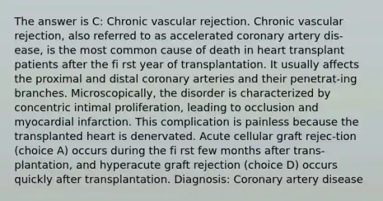 The answer is C: Chronic vascular rejection. Chronic vascular rejection, also referred to as accelerated coronary artery dis-ease, is the most common cause of death in heart transplant patients after the fi rst year of transplantation. It usually affects the proximal and distal coronary arteries and their penetrat-ing branches. Microscopically, the disorder is characterized by concentric intimal proliferation, leading to occlusion and myocardial infarction. This complication is painless because the transplanted heart is denervated. Acute cellular graft rejec-tion (choice A) occurs during the fi rst few months after trans-plantation, and hyperacute graft rejection (choice D) occurs quickly after transplantation. Diagnosis: Coronary artery disease