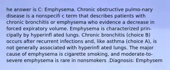 he answer is C: Emphysema. Chronic obstructive pulmo-nary disease is a nonspecifi c term that describes patients with chronic bronchitis or emphysema who evidence a decrease in forced expiratory volume. Emphysema is characterized prin-cipally by hyperinfl ated lungs. Chronic bronchitis (choice B) occurs after recurrent infections and, like asthma (choice A), is not generally associated with hyperinfl ated lungs. The major cause of emphysema is cigarette smoking, and moderate-to-severe emphysema is rare in nonsmokers .Diagnosis: Emphysem