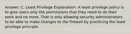 Answer: C. Least Privilege Explanation: A least privilege policy is to give users only the permissions that they need to do their work and no more. That is only allowing security administrators to be able to make changes to the firewall by practicing the least privilege principle.