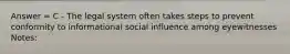 Answer = C - The legal system often takes steps to prevent conformity to informational social influence among eyewitnesses Notes: