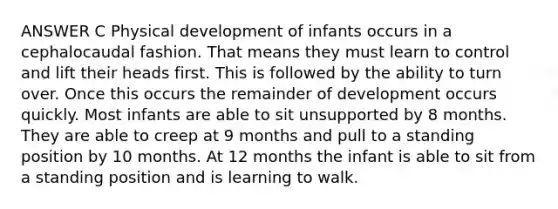 ANSWER C Physical development of infants occurs in a cephalocaudal fashion. That means they must learn to control and lift their heads first. This is followed by the ability to turn over. Once this occurs the remainder of development occurs quickly. Most infants are able to sit unsupported by 8 months. They are able to creep at 9 months and pull to a standing position by 10 months. At 12 months the infant is able to sit from a standing position and is learning to walk.