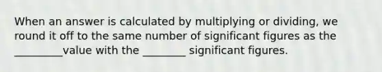 When an answer is calculated by multiplying or dividing, we round it off to the same number of significant figures as the _________value with the ________ significant figures.